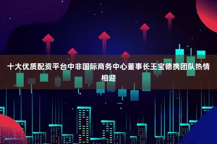 十大优质配资平台中非国际商务中心董事长王宝德携团队热情相迎