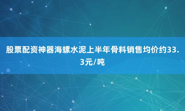 股票配资神器海螺水泥上半年骨料销售均价约33.3元/吨