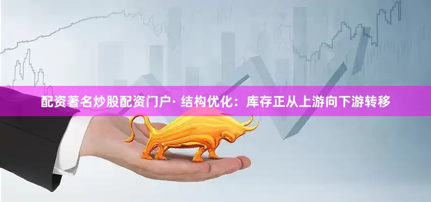 配资著名炒股配资门户· 结构优化：库存正从上游向下游转移