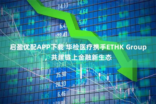 启盈优配APP下载 华检医疗携手ETHK Group，共建链上金融新生态