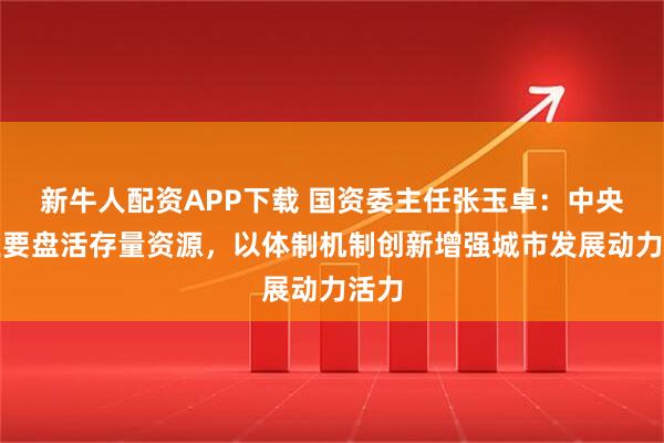 新牛人配资APP下载 国资委主任张玉卓：中央企业要盘活存量资源，以体制机制创新增强城市发展动力活力