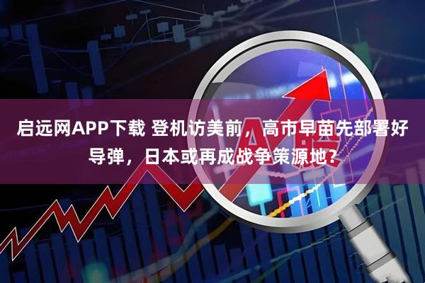 启远网APP下载 登机访美前，高市早苗先部署好导弹，日本或再成战争策源地？