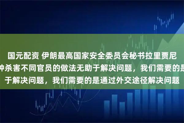 国元配资 伊朗最高国家安全委员会秘书拉里贾尼遇害，联合国表态：这种杀害不同官员的做法无助于解决问题，我们需要的是通过外交途径解决问题