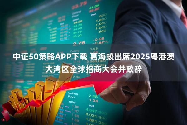 中证50策略APP下载 葛海蛟出席2025粤港澳大湾区全球招商大会并致辞