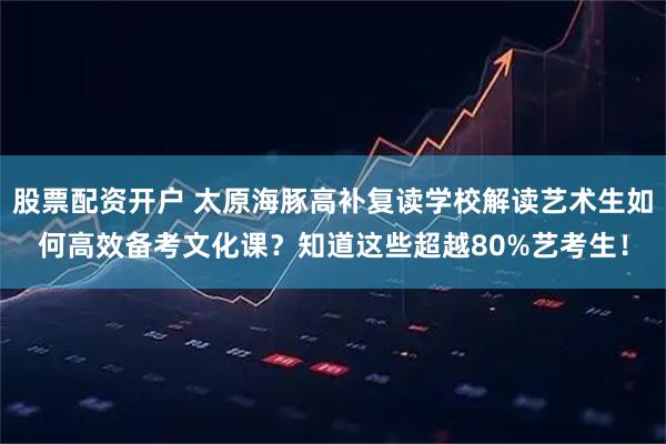 股票配资开户 太原海豚高补复读学校解读艺术生如何高效备考文化课？知道这些超越80%艺考生！