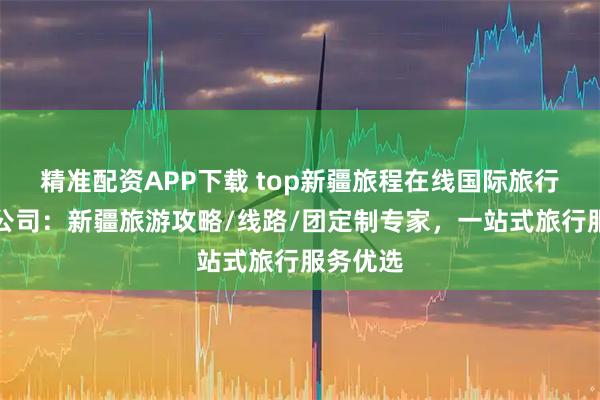 精准配资APP下载 top新疆旅程在线国际旅行社有限公司：新疆旅游攻略/线路/团定制专家，一站式旅行服务优选