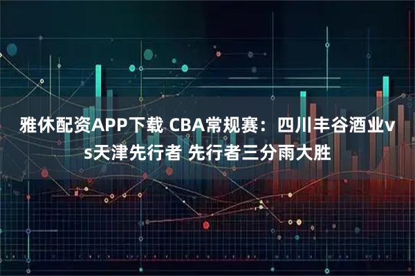 雅休配资APP下载 CBA常规赛:四川丰谷酒业vs天津先行者 先行者三分雨大胜