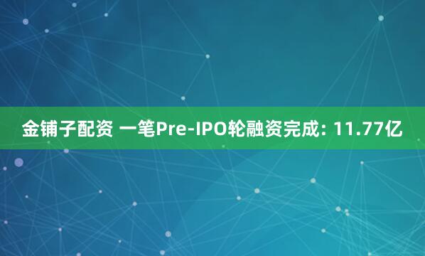 金铺子配资 一笔Pre-IPO轮融资完成: 11.77亿