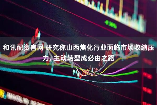 和讯配资官网 研究称山西焦化行业面临市场收缩压力, 主动转型成必由之路