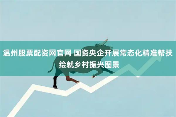 温州股票配资网官网 国资央企开展常态化精准帮扶 绘就乡村振兴图景