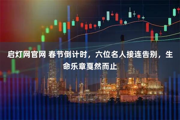 启灯网官网 春节倒计时，六位名人接连告别，生命乐章戛然而止