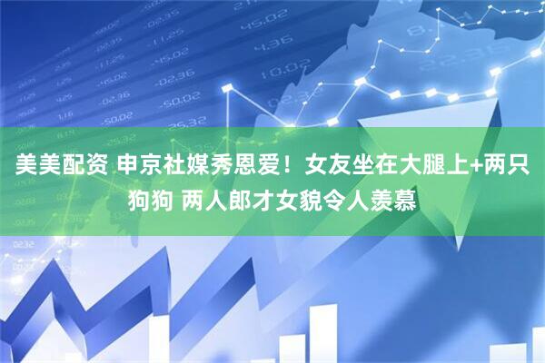 美美配资 申京社媒秀恩爱！女友坐在大腿上+两只狗狗 两人郎才女貌令人羡慕