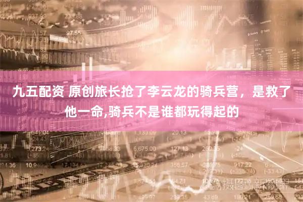 九五配资 原创旅长抢了李云龙的骑兵营，是救了他一命,骑兵不是谁都玩得起的