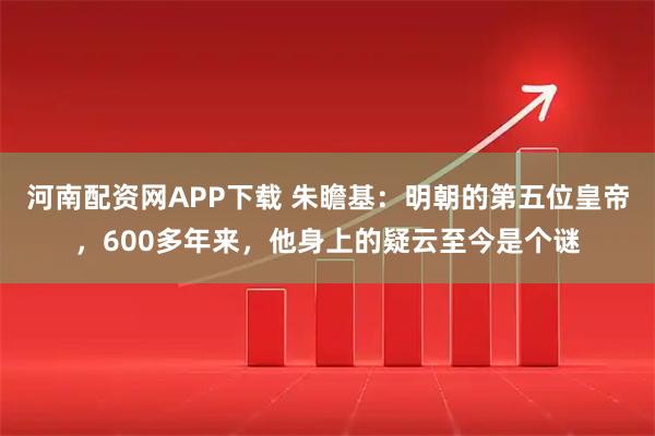 河南配资网APP下载 朱瞻基：明朝的第五位皇帝，600多年来，他身上的疑云至今是个谜