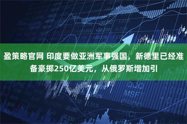 盈策略官网 印度要做亚洲军事强国，新德里已经准备豪掷250亿美元，从俄罗斯增加引