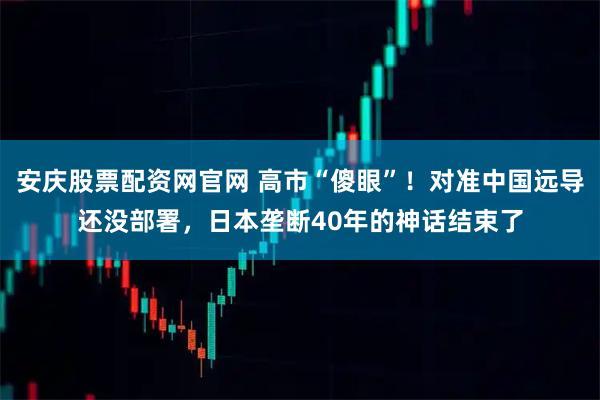 安庆股票配资网官网 高市“傻眼”!对准中国远导还没部署,日本垄断40年的神话结束了