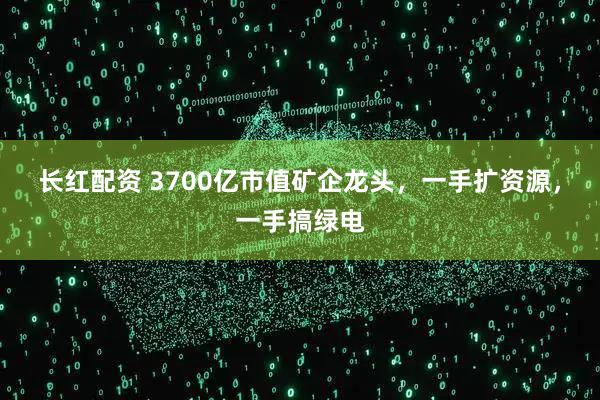 长红配资 3700亿市值矿企龙头，一手扩资源，一手搞绿电
