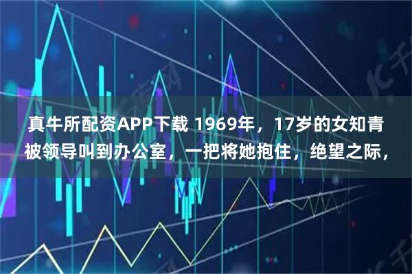真牛所配资APP下载 1969年，17岁的女知青被领导叫到办公室，一把将她抱住，绝望之际，