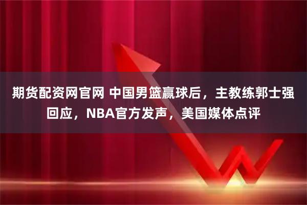 期货配资网官网 中国男篮赢球后，主教练郭士强回应，NBA官方发声，美国媒体点评